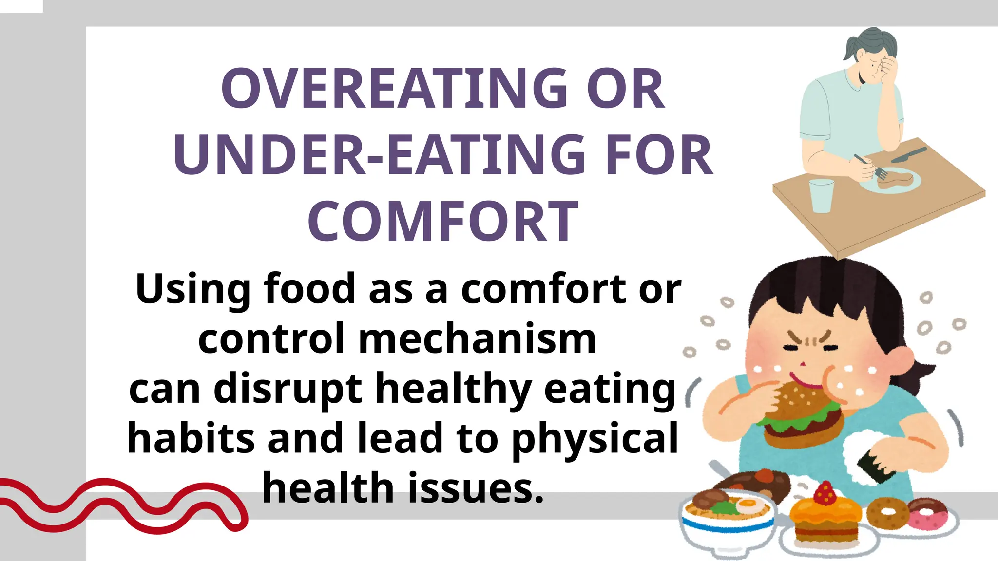 OVEREATING OR
UNDER-EATING FOR
COMFORT
Using food as a comfort or
control mechanism
can disrupt healthy eating
habits and lead to physical
health issues.
 