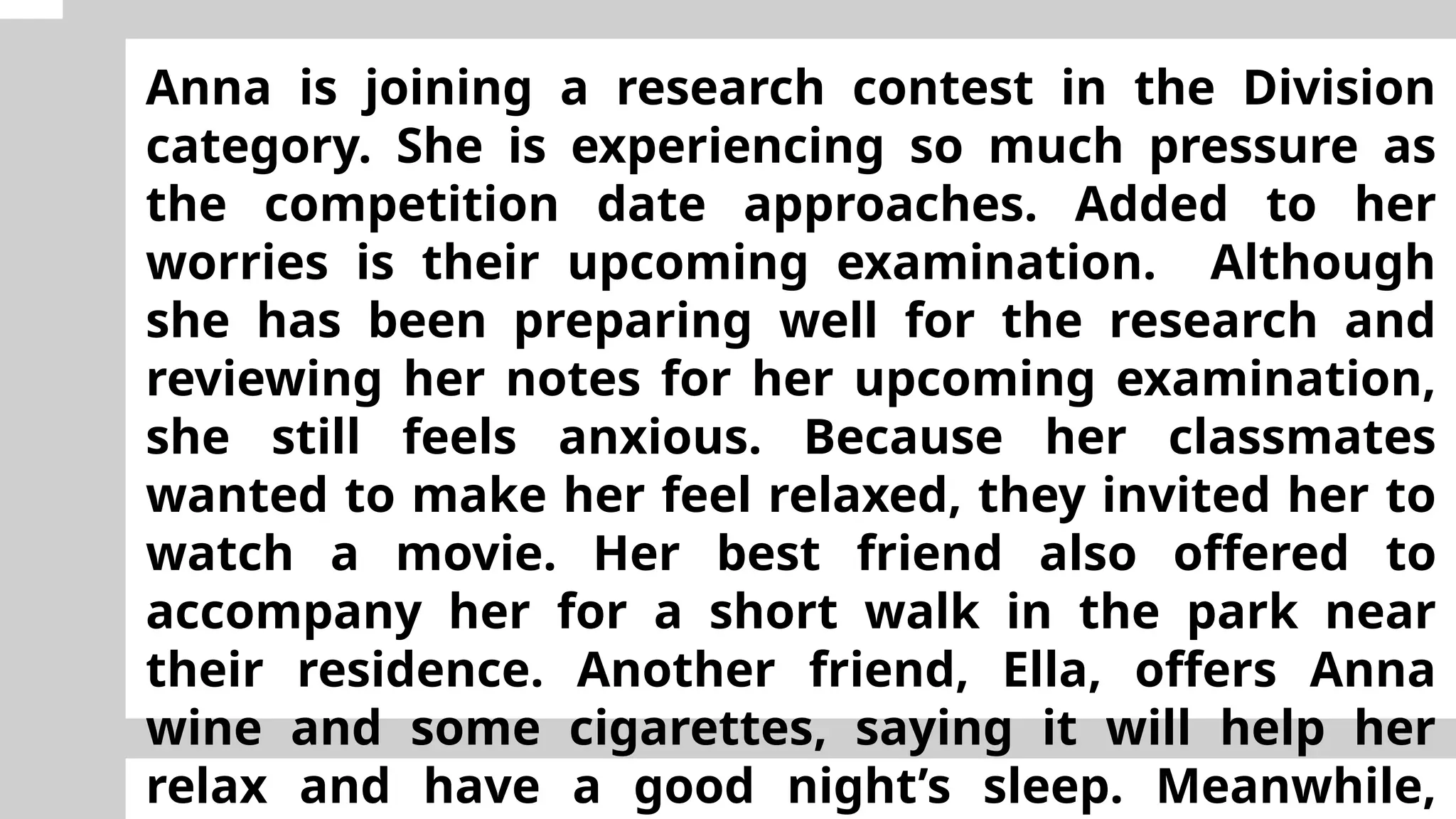Anna is joining a research contest in the Division
category. She is experiencing so much pressure as
the competition date approaches. Added to her
worries is their upcoming examination. Although
she has been preparing well for the research and
reviewing her notes for her upcoming examination,
she still feels anxious. Because her classmates
wanted to make her feel relaxed, they invited her to
watch a movie. Her best friend also offered to
accompany her for a short walk in the park near
their residence. Another friend, Ella, offers Anna
wine and some cigarettes, saying it will help her
relax and have a good night’s sleep. Meanwhile,
 