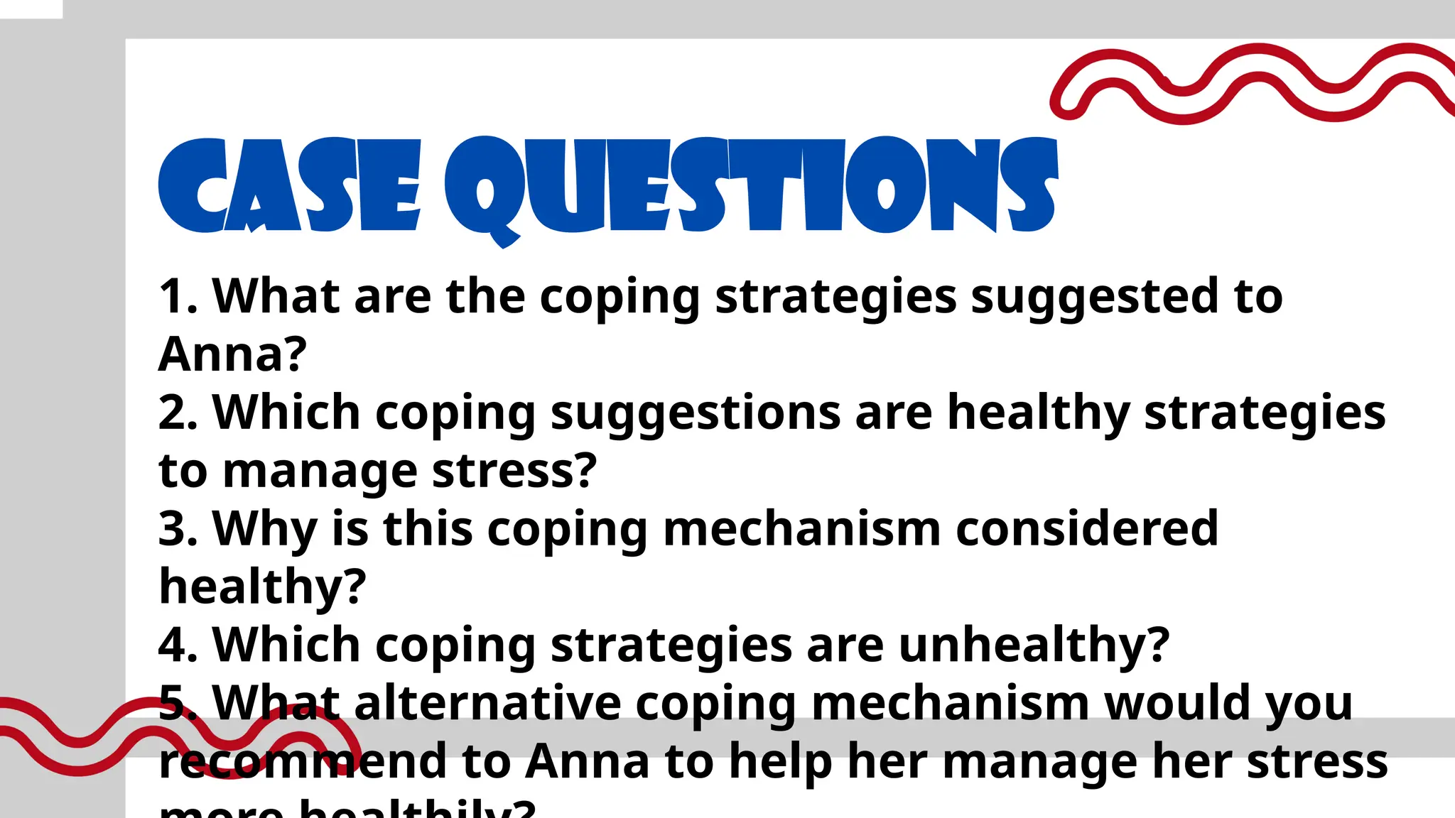 CASE QUESTIONS
1. What are the coping strategies suggested to
Anna?
2. Which coping suggestions are healthy strategies
to manage stress?
3. Why is this coping mechanism considered
healthy?
4. Which coping strategies are unhealthy?
5. What alternative coping mechanism would you
recommend to Anna to help her manage her stress
 