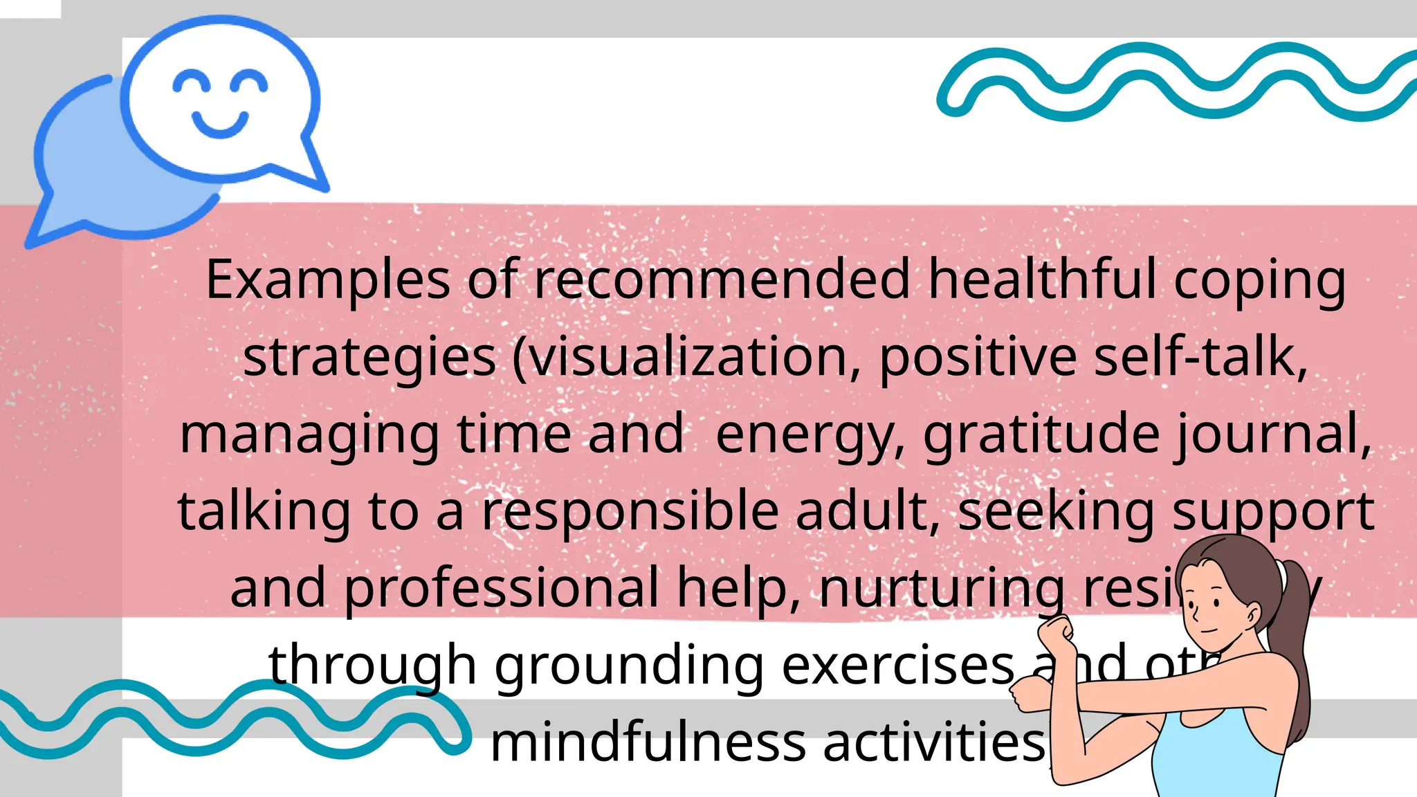 Examples of recommended healthful coping
strategies (visualization, positive self-talk,
managing time and energy, gratitude journal,
talking to a responsible adult, seeking support
and professional help, nurturing resiliency
through grounding exercises and other
mindfulness activities)
 