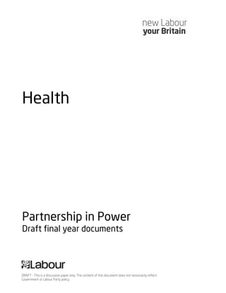 Health




Partnership in Power
Draft final year documents




DRAFT - This is a discussion paper only. The content of this document does not necessarily reflect
Government or Labour Party policy.
 