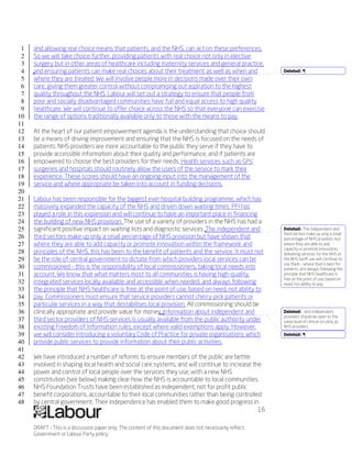 1   and allowing real choice means that patients, and the NHS, can act on these preferences.
 2   So we will take choice further, providing patients with real choice not only in elective
 3   surgery but in other areas of healthcare including maternity services and general practice,
 4   and ensuring patients can make real choices about their treatment as well as when and                Deleted: ¶
 5   where they are treated. We will involve people more in decisions made over their own
 6   care, giving them greater control without compromising out aspiration to the highest
 7   quality throughout the NHS. Labour will set out a strategy to ensure that people from
 8   poor and socially disadvantaged communities have full and equal access to high quality
 9   healthcare. We will continue to offer choice across the NHS so that everyone can exercise
10   the range of options traditionally available only to those with the means to pay.
11
12   At the heart of our patient empowerment agenda is the understanding that choice should
13   be a means of driving improvement and ensuring that the NHS is focused on the needs of
14   patients. NHS providers are more accountable to the public they serve if they have to
15   provide accessible information about their quality and performance, and if patients are
16   empowered to choose the best providers for their needs. Health services such as GPs’
17   surgeries and hospitals should routinely allow the users of the service to mark their
18   experience. These scores should have an ongoing input into the management of the
19   service and where appropriate be taken into account in funding decisions.
20
21   Labour has been responsible for the biggest ever hospital building programme, which has
22   massively expanded the capacity of the NHS and driven down waiting times. PFI has
23   played a role in this expansion and will continue to have an important place in financing
24   the building of new NHS provision. The use of a variety of providers in the NHS has had a
25   significant positive impact on waiting lists and diagnostic services. The independent and            Deleted: The independent and
                                                                                                          third sectors make up only a small
26   third sectors make up only a small percentage of NHS provision but have shown that                   percentage of NHS provision, but
27   where they are able to add capacity or promote innovation within the framework and                   where they are able to add
                                                                                                          capacity or promote innovation,
28   principles of the NHS, this has been to the benefit of patients and the service. It must not         delivering services for the NHS at
29   be the role of central government to dictate from which providers local services can be              the NHS tariff, we will continue to
                                                                                                          use them – where that is best for
30   commissioned – this is the responsibility of local commissioners, taking local needs into            patients, and always following the
31   account. We know that what matters most to all communities is having high-quality,                   principle that NHS healthcare is
                                                                                                          free at the point of use, based on
32   integrated services locally available and accessible when needed, and always following               need, not ability to pay.
33   the principle that NHS healthcare is free at the point of use, based on need, not ability to
34   pay. Commissioners must ensure that service providers cannot cherry-pick patients or
35   particular services in a way that destabilises local provision. All commissioning should be
36   clinically appropriate and provide value for money. Information about independent and                Deleted: , and independent
                                                                                                          providers should be open to the
37   third sector providers of NHS services is usually available from the public authority under          same level of clinical scrutiny as
38   existing Freedom of Information rules, except where valid exemptions apply. However,                 NHS providers
39   we will consider introducing a voluntary Code of Practice for private organisations which            Deleted: ¶
40   provide public services to provide information about their public activities.
41
42   We have introduced a number of reforms to ensure members of the public are better
43   involved in shaping local health and social care systems, and will continue to increase the
44   power and control of local people over the services they use, with a new NHS
45   constitution (see below) making clear how the NHS is accountable to local communities.
46   NHS Foundation Trusts have been established as independent, not for profit public
47   benefit corporations, accountable to their local communities rather than being controlled
48   by central government. Their independence has enabled them to make good progress in
                                                                                               16

     DRAFT - This is a discussion paper only. The content of this document does not necessarily reflect
     Government or Labour Party policy.
 