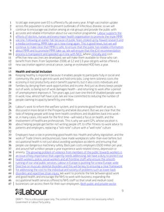 1   to old age: everyone over 65 is offered a flu jab every year. A high vaccination uptake
 2   across the population is vital to prevent outbreaks of infectious disease, so we will
 3   continue to encourage vaccination among at-risk groups and provide the public with
 4   accurate and reliable information about our vaccination programme. Labour supports the
 5   efforts of doctors, nurses and every major health organisation to promote the triple MMR
 6   vaccine. Following an earlier fall, because of public fears stoked up by flawed research and
 7   a media controversy, MMR take-up is now rising again. This is good news, but we will
 8   continue to make clear that MMR is safe, to ensure that the public has reliable information
 9   about MMR and to promote MMR take-up. We will ensure that the JCVI recommendation
10   process is transparent and speeded up in line with NICE. Where clinically and cost-
11   effective new vaccines are developed, we will make them available to those who can
12   benefit from them. From September 2008, all 12 and 13 year old girls will be offered a
13   new vaccination against cervical cancer, saving an estimated 400 lives a year.
14
15   Health and social inclusion
16   Keeping healthy is important because it enables people to participate fully in social and
17   community life, and to get into work and hold onto jobs. Long-term sickness costs the
18   economy in lost productivity and in benefit payments, but it also costs individuals and
19   families by denying them work opportunities and income. And just as illness keeps people
20   out of work, so being out of work damages health – and returning to work after a period
21   of unemployment improves it. Ten years ago, just over one third of disabled people were
22   in work; now, almost half have a job. We are now committed to reducing the number of
23   people claiming incapacity benefit by one million.
24
25   Labour’s work to reform the welfare system, and to promote good health at work, is
26   discussed in more detail in the Prosperity and Work document. But we are clear that the
27   task of helping people with long-term health conditions and disabilities back into work –
28   or, in many cases, into work for the first time – will need a focus on health, and the
29   involvement of healthcare professionals. This is why we want GPs, whose vocation is
30   about helping people get better not writing people off, to offer fitness-to-work advice to
31   patients and employers, replacing a “sick note” culture with a “well note” culture
32
33   Employers have a role in promoting good health too. Health and safety legislation, and the
34   work of Trade Unions and businesses, have made workplaces safer than ever before, but
35   occupational health is not just about avoiding workplace accidents and ensuring that
36   people use dangerous machinery safely. Back pain costs employers £600 million per year,
37   and around half a million people a year experience work-related stress, depression or
38   anxiety. The growing problem of violence from members of the public towards workers is
39   an issue of key importance that urgently needs addressing. We have a duty to protect our
40   health workers, police, social workers and all frontline staff who ensure the smooth
41   running of our vital public services. Labour in Europe is pushing for a new Europe-wide
42   Directive on musculo-skeletal disorders and this will be key to ensuring a clear framework
43   for addressing the cost to the individual and society of problems such as lower back
44   disorders and repetitive strain injury. We want to promote the link between good work
45   and good health, and encourage the NHS to work with business, expanding the
46   occupational health services offered to NHS staff so that small and medium sized
47   businesses can access them for their own employees. Both public and private sector

                                                                                                          9

     DRAFT - This is a discussion paper only. The content of this document does not necessarily reflect
     Government or Labour Party policy.
 