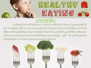 อาหารคลีน
ก่อนอื่นต้องทาความเข้าใจกันก่อนว่า การกินอาหารคลีนไม่ใช่การไดเอต ตามกระแสแฟชั่น ซึ่ง
คือการกินเพื่อสุขภาพซึ่ง ถ้าหากเราสามารถเปลี่ยนวิถีการกินของเรามากินอาหารคลีนได้โดยถาวร ก็จะทา
ให้มีสุขภาพที่ดี และที่สาคัญการกินอาหารคลีนไม่จาเป็นต้องคานวณหรือจากัดแคลอรี่ให้ยุ่งยากเพียงแค่เรา
เปลี่ยนจากอาหารทอดและบรรดาอาหารที่ไม่ดีต่อสุขภาพมาเป็นธัญพืช, ผลไม้, ผัก และลีนโปรตีนหรือ
โปรตีนไขมันน้อย ร่างกายของเราก็จะเริ่มตอบสนองอย่างมหัศจรรย์
 