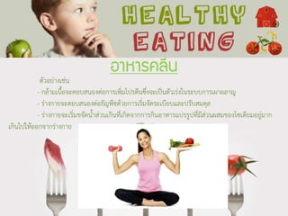 อาหารคลีน
ตัวอย่างเช่น
- กล้ามเนื้อจะตอบสนองต่อการเพิ่มโปรตีนซึ่งจะเป็นตัวเร่งในระบบการเผาผลาญ
- ร่างกายจะตอบสนองต่อธัญพืชด้วยการเริ่มจัดระเบียบและปรับสมดุล
- ร่างกายจะเริ่มขจัดน้าส่วนเกินที่เกิดจากการกินอาหารแปรรูปที่มีส่วนผสมของโซเดียมอยู่มาก
เกินไปให้ออกจากร่างกาย
 