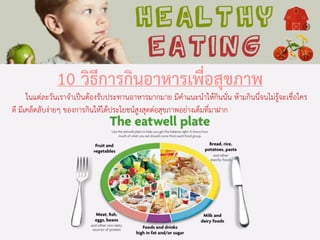10 วิธีการกินอาหารเพื่อสุขภาพ
ในแต่ละวันเราจาเป็นต้องรับประทานอาหารมากมาย มีคาแนะนาให้กินนั่น ห้ามกินนี่จนไม่รู้จะเชื่อใคร
ดี มีเคล็ดลับง่ายๆ ของการกินให้ได้ประโยชน์สูงสุดต่อสุขภาพอย่างเต็มที่มาฝาก
 