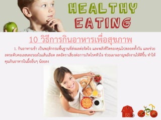 10 วิธีการกินอาหารเพื่อสุขภาพ
1. กินอาหารเช้า เป็นพฤติกรรมพื้นฐานที่ส่งผลต่อจิตใจ และพลังชีวิตของคุณไปตลอดทั้งวัน และช่วย
ลดระดับคอเลสเตอรอลในเส้นเลือด ลดอัตราเสี่ยงต่อการเกิดโรคหัวใจ ช่วยเผาผลาญพลังงานให้ดีขึ้น ทาให้
คุณกินอาหารในมื้ออื่นๆ น้อยลง
 
