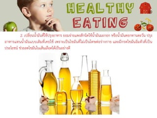 2. เปลี่ยนน้ามันที่ใช้ปรุงอาหาร ยอมจ่ายแพงสักนิดใช้น้ามันมะกอก หรือน้ามันดอกทานตะวัน ปรุง
อาหารแทนน้ามันแบบเดิมที่เคยใช้ เพราะเป็นไขมันที่ไม่เป็นโทษต่อร่างกาย และมีกรดไขมันอิ่มตัวที่เป็น
ประโยชน์ ช่วยลดไขมันในเส้นเลือดได้เป็นอย่างดี
 