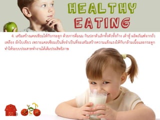 4. เสริมสร้างแคลเซียมให้กับกระดูก ด้วยการดื่มนม กินปลาตัวเล็กทั้งตัวทั้งก้าง เต้าหู้ ผลิตภัณฑ์จากถั่ว
เหลือง ผักใบเขียว เพราะแคลเซียมเป็นสิ่งจาเป็นที่จะเสริมสร้างความแข็งแรงให้กับกล้ามเนื้อและกระดูก
ทาให้ระบบประสาททางานได้เต็มประสิทธิภาพ
 