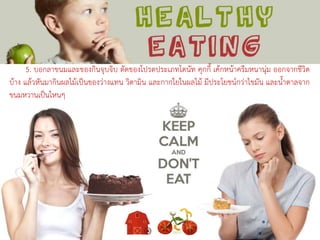 5. บอกลาขนมและของกินจุบจิบ ตัดของโปรดประเภทโดนัท คุกกี้ เค้กหน้าครีมหนานุ่ม ออกจากชีวิต
บ้าง แล้วหันมากินผลไม้เป็นของว่างแทน วิตามิน และกากใยในผลไม้ มีประโยชน์กว่าไขมัน และน้าตาลจาก
ขนมหวานเป็นไหนๆ
 