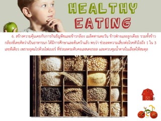 6. สร้างความคุ้นเคยกับการกินธัญพืชและข้าวกล้อง เมล็ดทานตะวัน ข้าวฟ่างและลูกเดือย รวมทั้งข้าว
กล้องที่เคยคิดว่าเป็นอาหารนก ได้มีการศึกษาและค้นคว้าแล้ว พบว่า ช่วยลดความเสี่ยงต่อโรคหัวใจถึง 1 ใน 3
เลยทีเดียว เพราะอุดมไปด้วยไฟเบอร์ ที่ช่วยลดระดับคอเลสเตอรอล และควบคุมน้าตาลในเลือดให้สมดุล
 