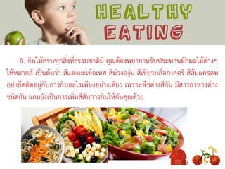 8. กินให้ครบทุกสิ่งที่ธรรมชาติมี คุณต้องพยายามรับประทานผักผลไม้ต่างๆ
ให้หลากสี เป็นต้นว่า สีแดงมะเขือเทศ สีม่วงองุ่น สีเขียวบล็อกเคอรี สีส้มแครอท
อย่ายึดติดอยู่กับการกินอะไรเพียงอย่างเดียว เพราะพืชต่างสีกัน มีสารอาหารต่าง
ชนิดกัน แถมยังเป็นการเพิ่มสีสันการกินให้กับคุณด้วย
 