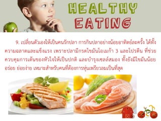 9. เปลี่ยนตัวเองให้เป็นคนรักปลา การกินปลาอย่างน้อยอาทิตย์ละครั้ง ได้ทั้ง
ความฉลาดและแข็งแรง เพราะปลามีกรดไขมันโอเมก้า 3 และโปรตีน ที่ช่วย
ควบคุมการเต้นของหัวใจให้เป็นปกติ และบารุงเซลล์สมอง ทั้งยังมีไขมันน้อย
อร่อย ย่อยง่าย เหมาะสาหรับคนที่ต้องการหุ่นเพรียวลมเป็นที่สุด
 