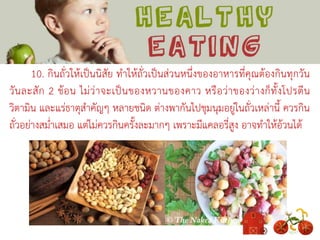 10. กินถั่วให้เป็นนิสัย ทาให้ถั่วเป็นส่วนหนึ่งของอาหารที่คุณต้องกินทุกวัน
วันละสัก 2 ช้อน ไม่ว่าจะเป็นของหวานของคาว หรือว่าของว่างก็ทั้งโปรตีน
วิตามิน และแร่ธาตุสาคัญๆ หลายชนิด ต่างพากันไปชุมนุมอยู่ในถั่วเหล่านี้ ควรกิน
ถั่วอย่างสม่าเสมอ แต่ไม่ควรกินครั้งละมากๆ เพราะมีแคลอรี่สูง อาจทาให้อ้วนได้
 