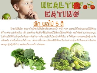 ผัก ผลไม้ 5 สี
ผักผลไม้สีเขียว พบมากในผักผลไม้สีเขียวเข้ม เช่น คะน้า ตาลึง ฯลฯ และพบได้ในผักและผลไม้สีเขียว
ทั่วไป เช่น แอปเปิลเขียว ฝรั่ง องุ่นเขียว เป็นต้น ซึ่งในผักผลไม้สีเขียวนี้มีสารที่ชื่อว่า คลอโรฟิลด์ (Chlorophyll)
ในผักผลไม้สีเขียวนี้อุดมไปด้วยสารต่อต้านการเกิดมะเร็งได้เป็นอย่างดีทีเดียว ทาให้ผิวพรรณของคุณผู้หญิงเปล่ง
ปลั่งสดใส ช่วยยับยั้งการเกิดริ้วรอย นอกจากนี้การทานผักผลไม้สีเขียวเป็นประจาจะช่วยทาให้ระบบการขับถ่าย
ของคุณ ผู้หญิงดี ขับถ่ายคล่องเนื่องจากมีกากใยเยอะ
 