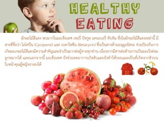 ผักผลไม้สีแดง พบมากในมะเขือเทศ เชอรี่ บีทรูต แคนเบอรี ทับทิม ซึ่งในผักผลไม้สีแดงเหล่านี้ มี
สารที่ชื่อว่า ไลโคปีน (Cycopene) และ เบตาไซซีน (Betacycin) ซึ่งเป็นสารต้านอนุมูลอิสระ ช่วยป้องกันการ
เกิดมะเกผลไม้สีแดงมีความสาคัญและจาเป็นมากต่อผู้ชายทุกท่าน เนื่องจากมีสารต่อต้านการเป็นมะเร็งต่อม
ลูกหมากได้ และนอกจากนี้ มะเขือเทศ ยังช่วยลดอาการเกิดสิวและยังทาให้รอยแผลเป็นที่เกิดจากสิวบน
ใบหน้าคุณผู้หญิงจางลงได้
 