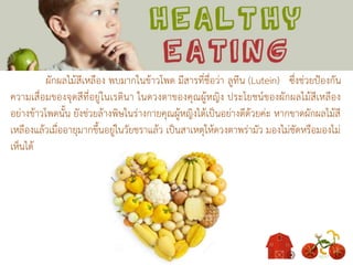 ผักผลไม้สีเหลือง พบมากในข้าวโพด มีสารที่ชื่อว่า ลูทีน (Lutein) ซึ่งช่วยป้องกัน
ความเสื่อมของจุดสีที่อยู่ในเรตินา ในดวงตาของคุณผู้หญิง ประโยชน์ของผักผลไม้สีเหลือง
อย่างข้าวโพดนั้น ยังช่วยล้างพิษในร่างกายคุณผู้หญิงได้เป็นอย่างดีด้วยค่ะ หากขาดผักผลไม้สี
เหลืองแล้วเมื่ออายุมากขึ้นอยู่ในวัยชราแล้ว เป็นสาเหตุให้ดวงตาพร่ามัว มองไม่ชัดหรือมองไม่
เห็นได้
 