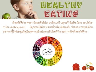 ผักผลไม้สีม่วง พบมากในมะเขือสีม่วง แบล็กเบอรี บลูเบอรี อัญชัน มีสาร แอนโทไซ-
ยานิน (Anthocyanin) มีคุณสมบัติทาลายสารที่ก่อใหเเกิดมะเร็ง ช่วยขยายหลอดเลือด
นอกจากนี้ยังช่วยคุณผู้หญิงลดความเสี่ยงในการเป็นโรคหัวใจ และการเกิดอัมพาตได้ด้วย
 