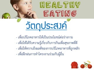 วัตถุประสงค์
- เพื่อบริโภคอาหารให้เป็นประโยชน์ต่อร่างกาย
- เพื่อให้ได้รับความรู้เกี่ยวกับการกินเพื่อสุขภาพที่ดี
- เพื่อให้ทราบถึงผลดีของการบริโภคอาหารที่ถูกหลัก
- เพื่อฝึกฝนการทาโครงงานร่วมกับผู้อื่น
 