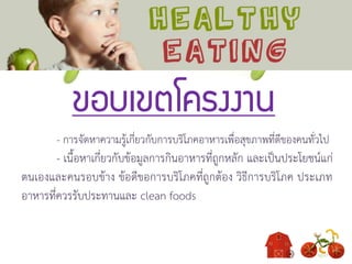 ขอบเขตโครงงาน
- การจัดหาความรู้เกี่ยวกับการบริโภคอาหารเพื่อสุขภาพที่ดีของคนทั่วไป
- เนื้อหาเกี่ยวกับข้อมูลการกินอาหารที่ถูกหลัก และเป็นประโยชน์แก่
ตนเองและคนรอบข้าง ข้อดีขอการบริโภคที่ถูกต้อง วิธีการบริโภค ประเภท
อาหารที่ควรรับประทานและ clean foods
 