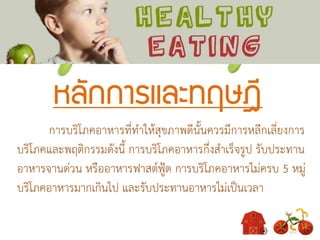 หลักการและทฤษฎี
การบริโภคอาหารที่ทาให้สุขภาพดีนั้นควรมีการหลีกเลี่ยงการ
บริโภคและพฤติกรรมดังนี้ การบริโภคอาหารกึ่งสาเร็จรูป รับประทาน
อาหารจานด่วน หรืออาหารฟาสต์ฟู้ต การบริโภคอาหารไม่ครบ 5 หมู่
บริโภคอาหารมากเกินไป และรับประทานอาหารไม่เป็นเวลา
 
