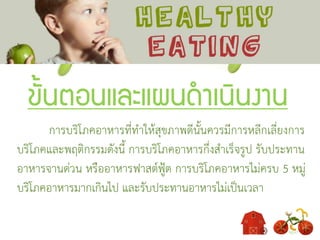 ขั้นตอนและแผนดาเนินงาน
การบริโภคอาหารที่ทาให้สุขภาพดีนั้นควรมีการหลีกเลี่ยงการ
บริโภคและพฤติกรรมดังนี้ การบริโภคอาหารกึ่งสาเร็จรูป รับประทาน
อาหารจานด่วน หรืออาหารฟาสต์ฟู้ต การบริโภคอาหารไม่ครบ 5 หมู่
บริโภคอาหารมากเกินไป และรับประทานอาหารไม่เป็นเวลา
 