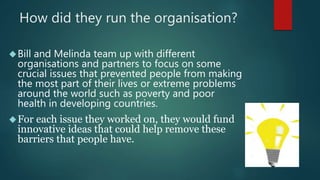 How did they run the organisation? 
Bill and Melinda team up with different 
organisations and partners to focus on some 
crucial issues that prevented people from making 
the most part of their lives or extreme problems 
around the world such as poverty and poor 
health in developing countries. 
For each issue they worked on, they would fund 
innovative ideas that could help remove these 
barriers that people have. 
 