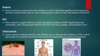 Malaria 
 Focus resources in areas where the problems could be identified significant leverage points, 
and they assumed risks that are more challenging for others to take and malaria eradication. 
HIV 
 They wanted to support efforts to reduce the global incidence of HIV significantly and 
sustainably, and to help people infected with HIV lead long, healthy, and productive lives. 
Tuberculosis 
 A new vaccine would provide the most effective way to decrease the incidence of TB, so their 
top priority is to explore innovative and accelerated approaches to vaccine development. 
 