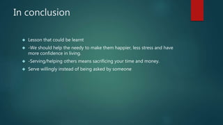 In conclusion 
 Lesson that could be learnt 
 -We should help the needy to make them happier, less stress and have 
more confidence in living. 
 -Serving/helping others means sacrificing your time and money. 
 Serve willingly instead of being asked by someone 
 
