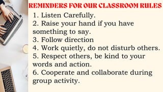 1. Listen Carefully.
2. Raise your hand if you have
something to say.
3. Follow direction
4. Work quietly, do not disturb others.
5. Respect others, be kind to your
words and action.
6. Cooperate and collaborate during
group activity.
 