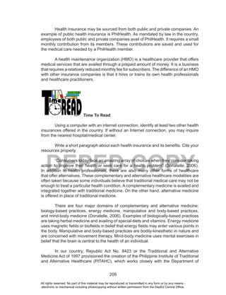 209
DEPED COPY
Health insurance may be sourced from both public and private companies. An
example of public health insurance is PhilHealth. As mandated by law in the country,
employees of both public and private companies avail of PhilHealth. It requires a small
monthly contribution from its members. These contributions are saved and used for
the medical care needed by a PhilHealth member.
A health maintenance organization (HMO) is a healthcare provider that offers
medical services that are availed through a prepaid amount of money. It is a business
that requires a relatively reduced monthly fee for subscribers. The difference of an HMO
with other insurance companies is that it hires or trains its own health professionals
and healthcare practitioners.
Time To Read
Using a computer with an internet connection, identify at least two other health
insurances offered in the country. If without an Internet connection, you may inquire
from the nearest hospital/medical center.
Write a short paragraph about each health insurance and its benefits. Cite your
resources properly.
“Consumers today face an amazing array of choices when they consider taking
action to improve their health or seek care for a health problem” (Donatelle, 2006).
In addition to health professionals, there are also many other forms of healthcare
that offer alternatives. These complementary and alternative healthcare modalities are
often taken because some individuals believe that traditional medical care may not be
enough to treat a particular health condition. A complementary medicine is availed and
integrated together with traditional medicine. On the other hand, alternative medicine
is offered in place of traditional medicine.
There are four major domains of complementary and alternative medicine:
biology-based practices, energy medicine, manipulative and body-based practices,
and mind-body medicine (Donatelle, 2006). Examples of biologically-based practices
are taking herbal medicine and availing of special diets and vitamins. Energy medicine
uses magnetic fields or biofields in belief that energy fields may enter various points in
the body. Manipulative and body-based practices are bodily-kinesthetic in nature and
are concerned with movement therapy. Mind-body medicine uses mental exercises in
belief that the brain is central to the health of an individual.
In our country, Republic Act No. 8423 or the Traditional and Alternative
Medicine Act of 1997 provisioned the creation of the Philippine Institute of Traditional
and Alternative Healthcare (PITAHC), which works closely with the Department of
All rights reserved. No part of this material may be reproduced or transmitted in any form or by any means -
electronic or mechanical including photocopying without written permission from the DepEd Central Office.
 