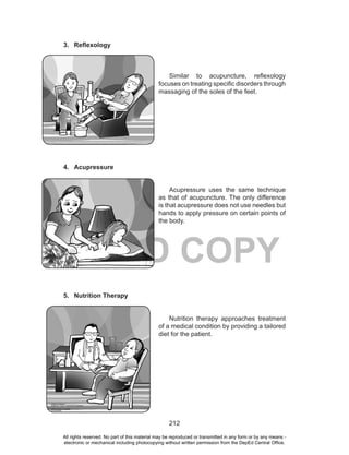 212
DEPED COPY
3. Reflexology
Similar to acupuncture, reflexology
focuses on treating specific disorders through
massaging of the soles of the feet.
4. Acupressure
Acupressure uses the same technique
as that of acupuncture. The only difference
is that acupressure does not use needles but
hands to apply pressure on certain points of
the body.
5. Nutrition Therapy
Nutrition therapy approaches treatment
of a medical condition by providing a tailored
diet for the patient.
All rights reserved. No part of this material may be reproduced or transmitted in any form or by any means -
electronic or mechanical including photocopying without written permission from the DepEd Central Office.
 