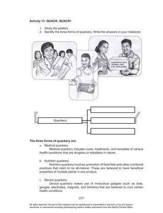 217
DEPED COPY
Activity 11: QUACK, QUACK!
1. Study the posters.
2. Identify the three forms of quackery. Write the answers in your notebook.
The three forms of quackery are:
a. Medical quackery
Medical quackery includes cures, treatments, and remedies of various
health conditions that are drugless or bloodless in nature.
b. Nutrition quackery
Nutrition quackery involves promotion of food fads and other nutritional
practices that claim to be all-natural. These are believed to have beneficial
properties of multiple plants in one product.
c. Device quackery
Device quackery makes use of miraculous gadgets (such as dials,
gauges, electrodes, magnets, and blinkers) that are believed to cure certain
health conditions.
All rights reserved. No part of this material may be reproduced or transmitted in any form or by any means -
electronic or mechanical including photocopying without written permission from the DepEd Central Office.
 
