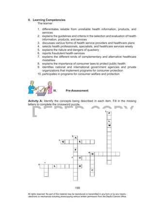 199
DEPED COPY
II. Learning Competencies
The learner:
1. differentiates reliable from unreliable health information, products, and
services
2. explains the guidelines and criteria in the selection and evaluation of health
information, products, and services
3. discusses various forms of health service providers and healthcare plans
4. selects health professionals, specialists, and healthcare services wisely
5. explains the nature and dangers of quackery
6. reports fraudulent health services
7. explains the different kinds of complementary and alternative healthcare
modalities
8. explains the importance of consumer laws to protect public health
9. identifies national and international government agencies and private
organizations that implement programs for consumer protection
10. participates in programs for consumer welfare and protection
III. Pre-Assessment
Activity A: Identify the concepts being described in each item. Fill in the missing
letters to complete the crossword puzzle.
All rights reserved. No part of this material may be reproduced or transmitted in any form or by any means -
electronic or mechanical including photocopying without written permission from the DepEd Central Office.
 