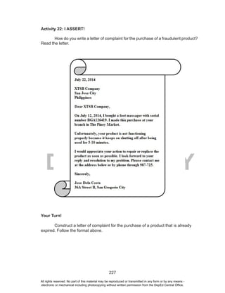227
DEPED COPY
Activity 22: I ASSERT!
How do you write a letter of complaint for the purchase of a fraudulent product?
Read the letter.
Your Turn!
Construct a letter of complaint for the purchase of a product that is already
expired. Follow the format above.
All rights reserved. No part of this material may be reproduced or transmitted in any form or by any means -
electronic or mechanical including photocopying without written permission from the DepEd Central Office.
 