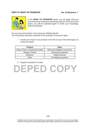 228
DEPED COPY
PART IV: WHAT TO TRANSFER No. of Sessions: 1
In the WHAT TO TRANSFER phase, you will apply what you
have learned by creating or producing a product. At the end of the
phase, you will be assessed again to check your knowledge,
skills and attitudes.
Do you know that October is the Consumer Welfare Month?
You will produce advocacy materials for the practice of consumer rights.
1. Create your choice of any product in the list on any of the listed topics on
consumer health.
Product Topic
Song / Poem / Commercial Jingle Wise and intelligent consumers
Artwork / Poster Consumer protection
Brochure Health services
Video Combatting quackery
2. Prepare to present it in class.
All rights reserved. No part of this material may be reproduced or transmitted in any form or by any means -
electronic or mechanical including photocopying without written permission from the DepEd Central Office.
 