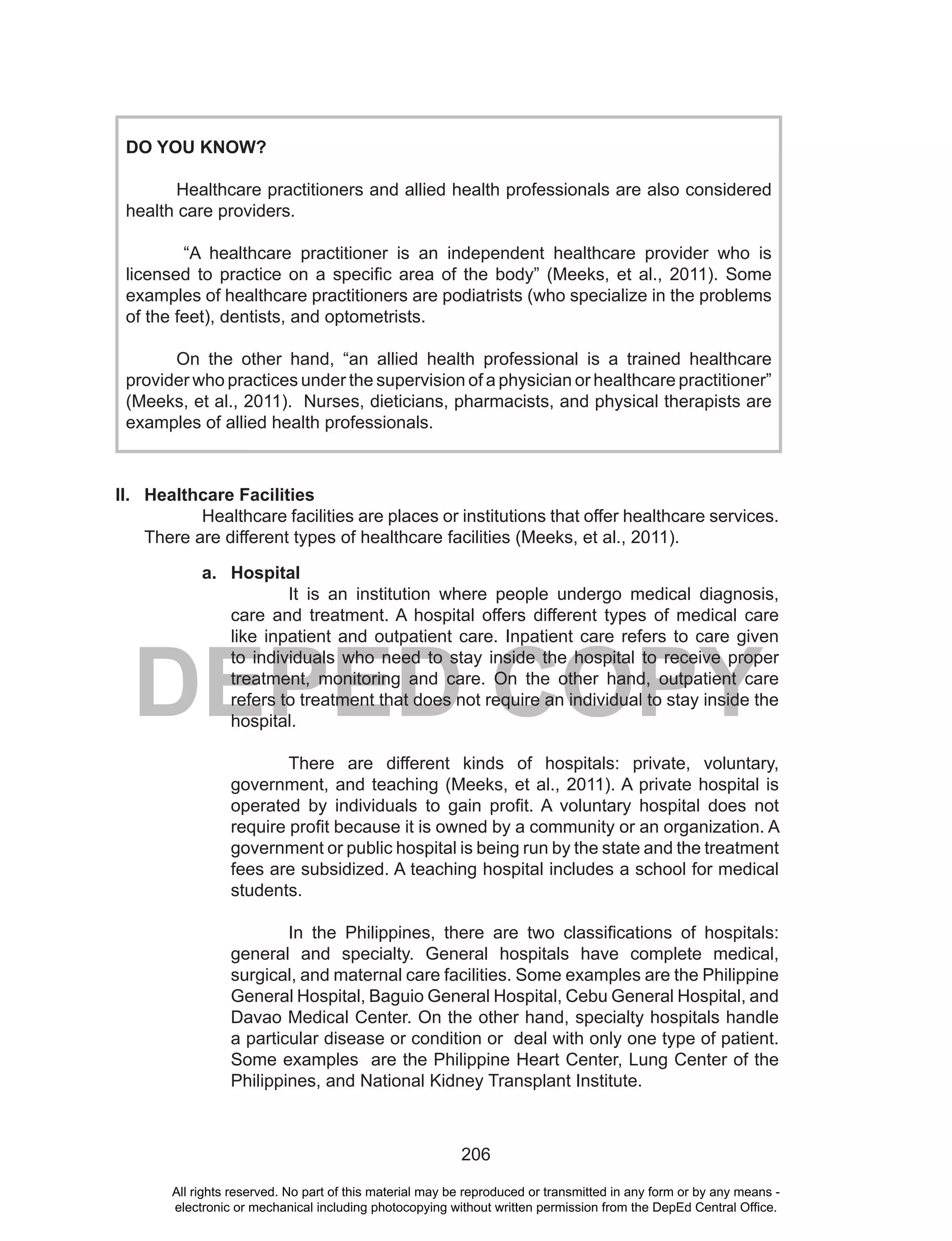 206
DEPED COPY
DO YOU KNOW?
Healthcare practitioners and allied health professionals are also considered
health care providers.
“A healthcare practitioner is an independent healthcare provider who is
licensed to practice on a specific area of the body” (Meeks, et al., 2011). Some
examples of healthcare practitioners are podiatrists (who specialize in the problems
of the feet), dentists, and optometrists.
On the other hand, “an allied health professional is a trained healthcare
provider who practices under the supervision of a physician or healthcare practitioner”
(Meeks, et al., 2011). Nurses, dieticians, pharmacists, and physical therapists are
examples of allied health professionals.
II. Healthcare Facilities
Healthcare facilities are places or institutions that offer healthcare services.
There are different types of healthcare facilities (Meeks, et al., 2011).
a. Hospital
It is an institution where people undergo medical diagnosis,
care and treatment. A hospital offers different types of medical care
like inpatient and outpatient care. Inpatient care refers to care given
to individuals who need to stay inside the hospital to receive proper
treatment, monitoring and care. On the other hand, outpatient care
refers to treatment that does not require an individual to stay inside the
hospital.
There are different kinds of hospitals: private, voluntary,
government, and teaching (Meeks, et al., 2011). A private hospital is
operated by individuals to gain profit. A voluntary hospital does not
require profit because it is owned by a community or an organization. A
government or public hospital is being run by the state and the treatment
fees are subsidized. A teaching hospital includes a school for medical
students.
In the Philippines, there are two classifications of hospitals:
general and specialty. General hospitals have complete medical,
surgical, and maternal care facilities. Some examples are the Philippine
General Hospital, Baguio General Hospital, Cebu General Hospital, and
Davao Medical Center. On the other hand, specialty hospitals handle
a particular disease or condition or deal with only one type of patient.
Some examples are the Philippine Heart Center, Lung Center of the
Philippines, and National Kidney Transplant Institute.
All rights reserved. No part of this material may be reproduced or transmitted in any form or by any means -
electronic or mechanical including photocopying without written permission from the DepEd Central Office.
 