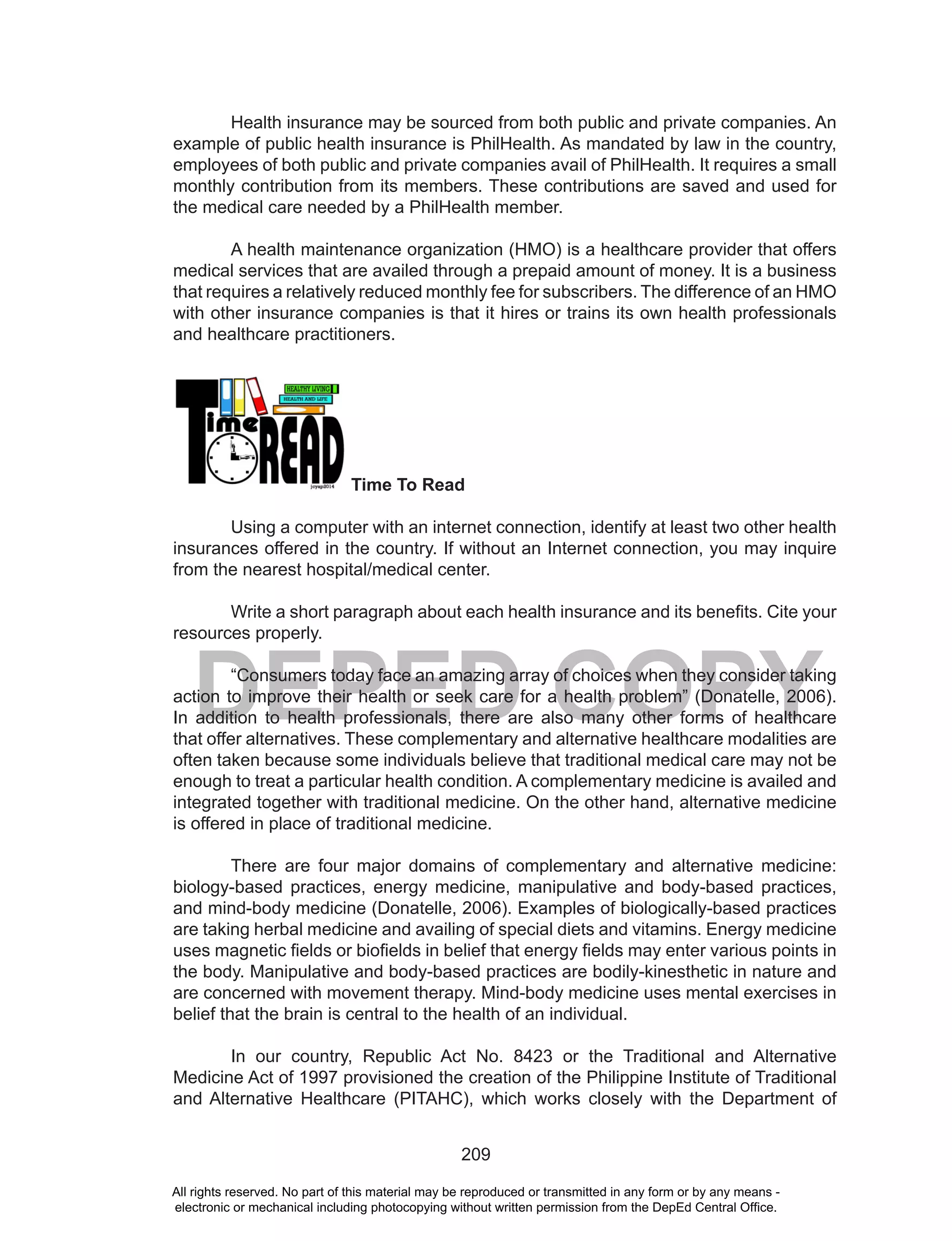 209
DEPED COPY
Health insurance may be sourced from both public and private companies. An
example of public health insurance is PhilHealth. As mandated by law in the country,
employees of both public and private companies avail of PhilHealth. It requires a small
monthly contribution from its members. These contributions are saved and used for
the medical care needed by a PhilHealth member.
A health maintenance organization (HMO) is a healthcare provider that offers
medical services that are availed through a prepaid amount of money. It is a business
that requires a relatively reduced monthly fee for subscribers. The difference of an HMO
with other insurance companies is that it hires or trains its own health professionals
and healthcare practitioners.
Time To Read
Using a computer with an internet connection, identify at least two other health
insurances offered in the country. If without an Internet connection, you may inquire
from the nearest hospital/medical center.
Write a short paragraph about each health insurance and its benefits. Cite your
resources properly.
“Consumers today face an amazing array of choices when they consider taking
action to improve their health or seek care for a health problem” (Donatelle, 2006).
In addition to health professionals, there are also many other forms of healthcare
that offer alternatives. These complementary and alternative healthcare modalities are
often taken because some individuals believe that traditional medical care may not be
enough to treat a particular health condition. A complementary medicine is availed and
integrated together with traditional medicine. On the other hand, alternative medicine
is offered in place of traditional medicine.
There are four major domains of complementary and alternative medicine:
biology-based practices, energy medicine, manipulative and body-based practices,
and mind-body medicine (Donatelle, 2006). Examples of biologically-based practices
are taking herbal medicine and availing of special diets and vitamins. Energy medicine
uses magnetic fields or biofields in belief that energy fields may enter various points in
the body. Manipulative and body-based practices are bodily-kinesthetic in nature and
are concerned with movement therapy. Mind-body medicine uses mental exercises in
belief that the brain is central to the health of an individual.
In our country, Republic Act No. 8423 or the Traditional and Alternative
Medicine Act of 1997 provisioned the creation of the Philippine Institute of Traditional
and Alternative Healthcare (PITAHC), which works closely with the Department of
All rights reserved. No part of this material may be reproduced or transmitted in any form or by any means -
electronic or mechanical including photocopying without written permission from the DepEd Central Office.
 