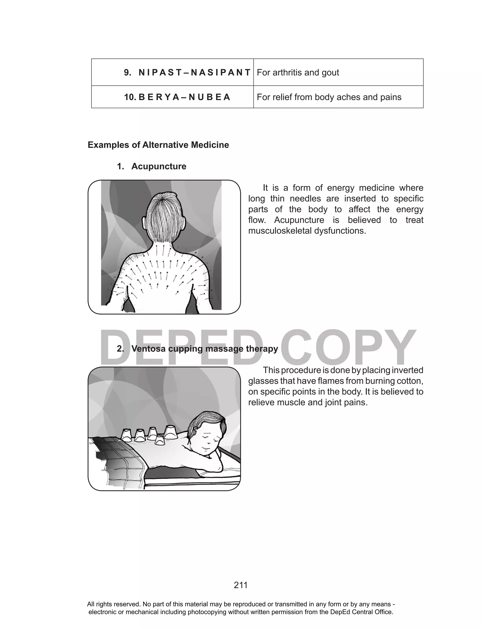 211
DEPED COPY
9. N I P A S T – N A S I P A N T For arthritis and gout
10. B E R Y A – N U B E A For relief from body aches and pains
Examples of Alternative Medicine
1. Acupuncture
It is a form of energy medicine where
long thin needles are inserted to specific
parts of the body to affect the energy
flow. Acupuncture is believed to treat
musculoskeletal dysfunctions.
2. Ventosa cupping massage therapy
Thisprocedureisdonebyplacinginverted
glasses that have flames from burning cotton,
on specific points in the body. It is believed to
relieve muscle and joint pains.
All rights reserved. No part of this material may be reproduced or transmitted in any form or by any means -
electronic or mechanical including photocopying without written permission from the DepEd Central Office.
 