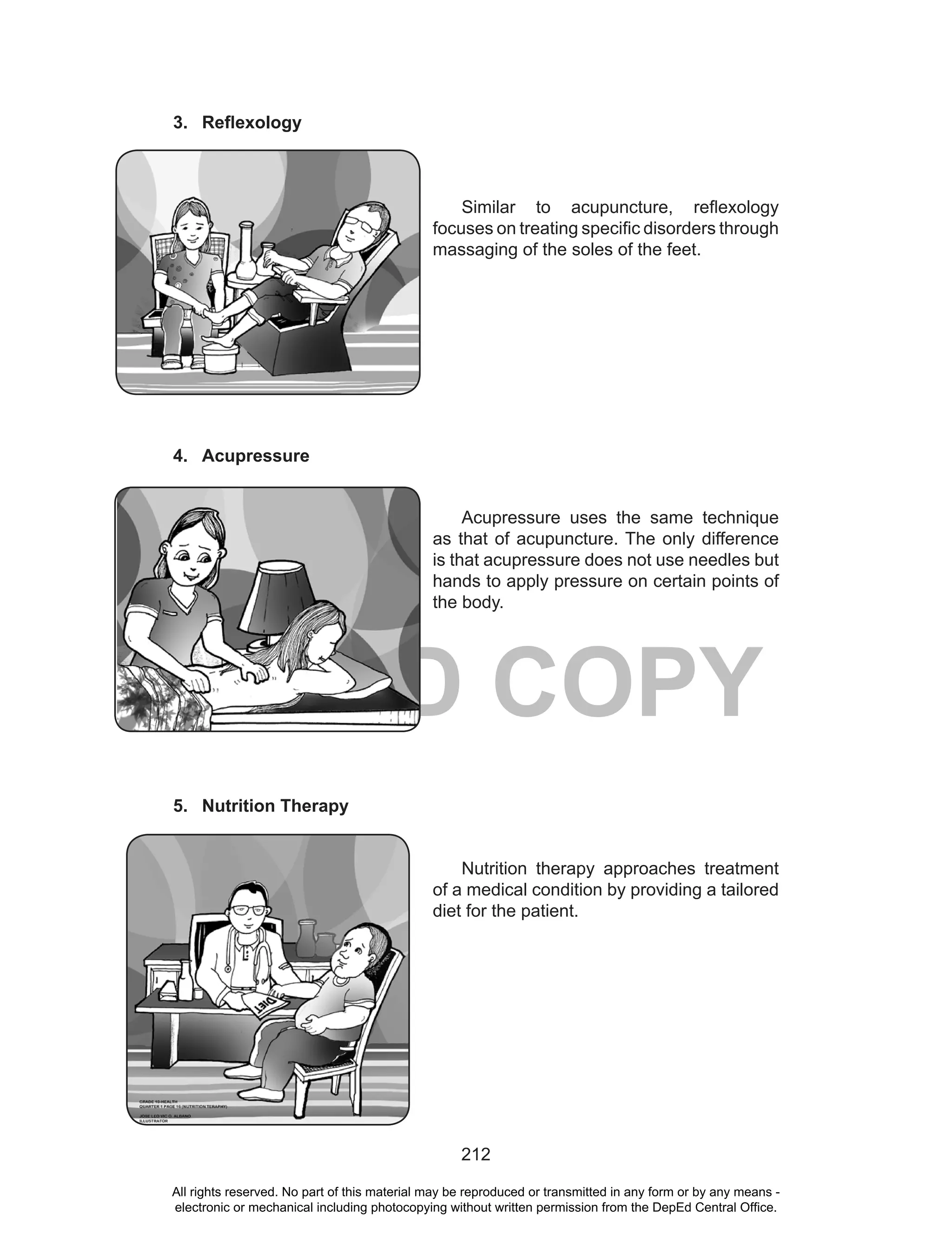 212
DEPED COPY
3. Reflexology
Similar to acupuncture, reflexology
focuses on treating specific disorders through
massaging of the soles of the feet.
4. Acupressure
Acupressure uses the same technique
as that of acupuncture. The only difference
is that acupressure does not use needles but
hands to apply pressure on certain points of
the body.
5. Nutrition Therapy
Nutrition therapy approaches treatment
of a medical condition by providing a tailored
diet for the patient.
All rights reserved. No part of this material may be reproduced or transmitted in any form or by any means -
electronic or mechanical including photocopying without written permission from the DepEd Central Office.
 