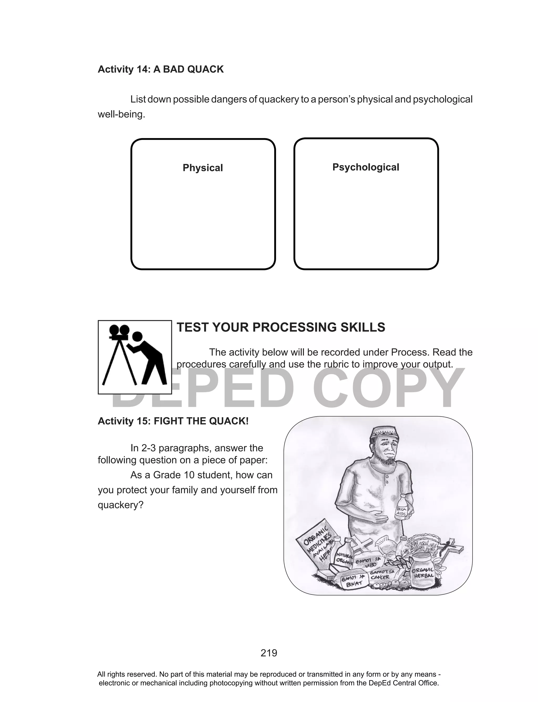 219
DEPED COPY
Activity 14: A BAD QUACK
List down possible dangers of quackery to a person’s physical and psychological
well-being.
Physical Psychological
Activity 15: FIGHT THE QUACK!
In 2-3 paragraphs, answer the
following question on a piece of paper:
As a Grade 10 student, how can
you protect your family and yourself from
quackery?
TEST YOUR PROCESSING SKILLS
The activity below will be recorded under Process. Read the
procedures carefully and use the rubric to improve your output.
All rights reserved. No part of this material may be reproduced or transmitted in any form or by any means -
electronic or mechanical including photocopying without written permission from the DepEd Central Office.
 