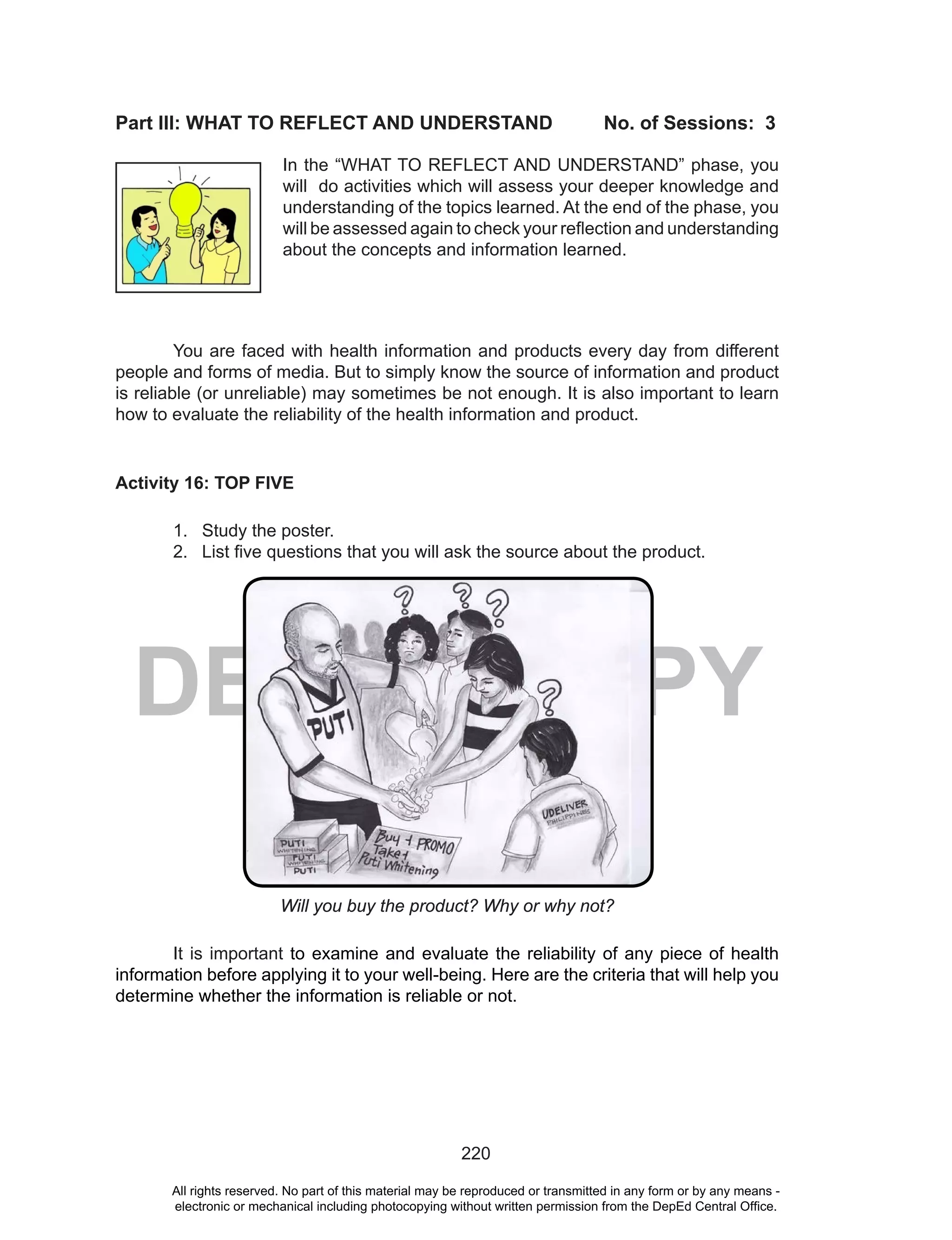 220
DEPED COPY
Part III: WHAT TO REFLECT AND UNDERSTAND No. of Sessions: 3
You are faced with health information and products every day from different
people and forms of media. But to simply know the source of information and product
is reliable (or unreliable) may sometimes be not enough. It is also important to learn
how to evaluate the reliability of the health information and product.
Activity 16: TOP FIVE
1. Study the poster.
2. List five questions that you will ask the source about the product.
Will you buy the product? Why or why not?
It is important to examine and evaluate the reliability of any piece of health
information before applying it to your well-being. Here are the criteria that will help you
determine whether the information is reliable or not.
In the “WHAT TO REFLECT AND UNDERSTAND” phase, you
will do activities which will assess your deeper knowledge and
understanding of the topics learned. At the end of the phase, you
will be assessed again to check your reflection and understanding
about the concepts and information learned.
All rights reserved. No part of this material may be reproduced or transmitted in any form or by any means -
electronic or mechanical including photocopying without written permission from the DepEd Central Office.
 