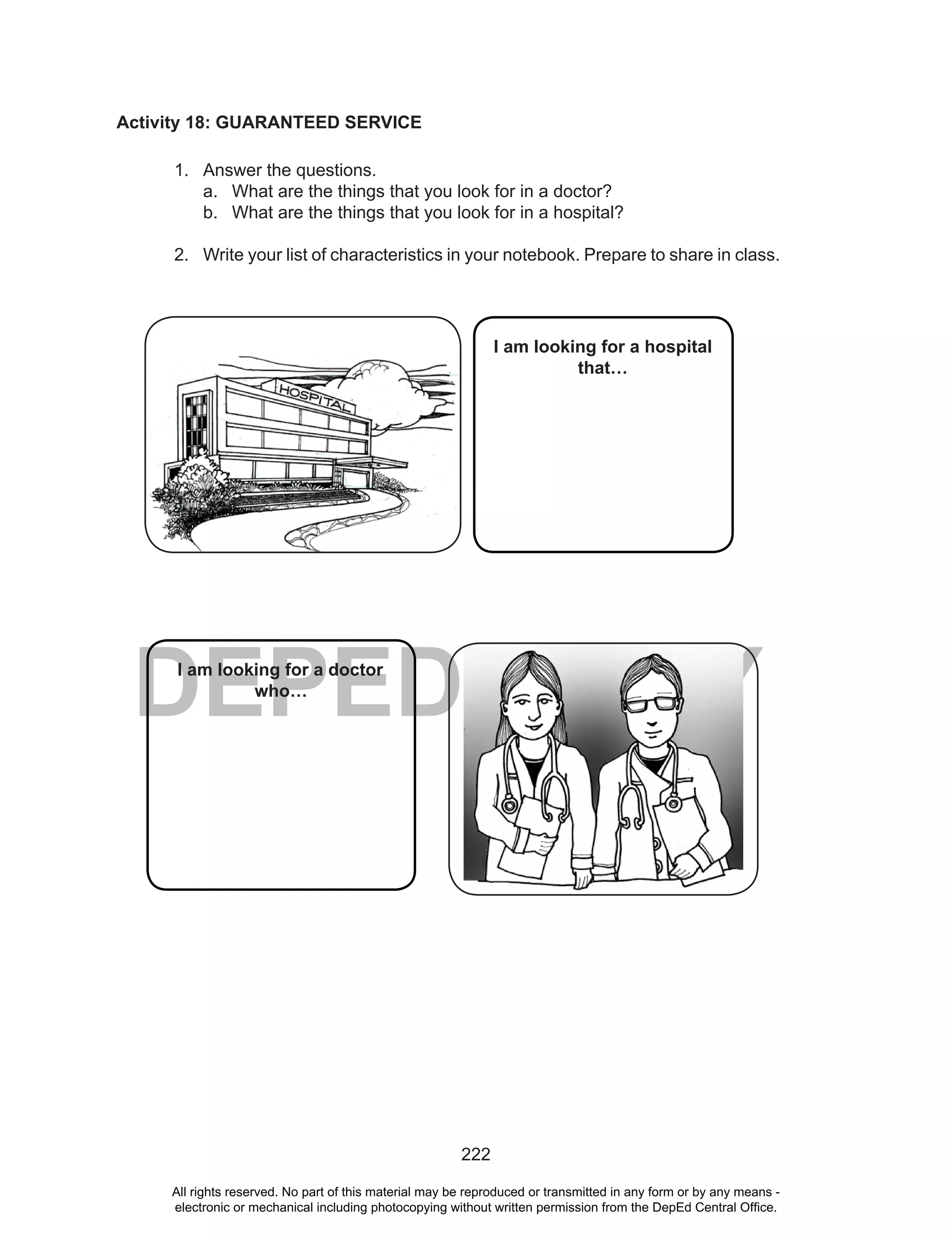 222
DEPED COPY
Activity 18: GUARANTEED SERVICE
1. Answer the questions.
a. What are the things that you look for in a doctor?
b. What are the things that you look for in a hospital?
2. Write your list of characteristics in your notebook. Prepare to share in class.
I am looking for a doctor
who…
I am looking for a hospital
that…
All rights reserved. No part of this material may be reproduced or transmitted in any form or by any means -
electronic or mechanical including photocopying without written permission from the DepEd Central Office.
 