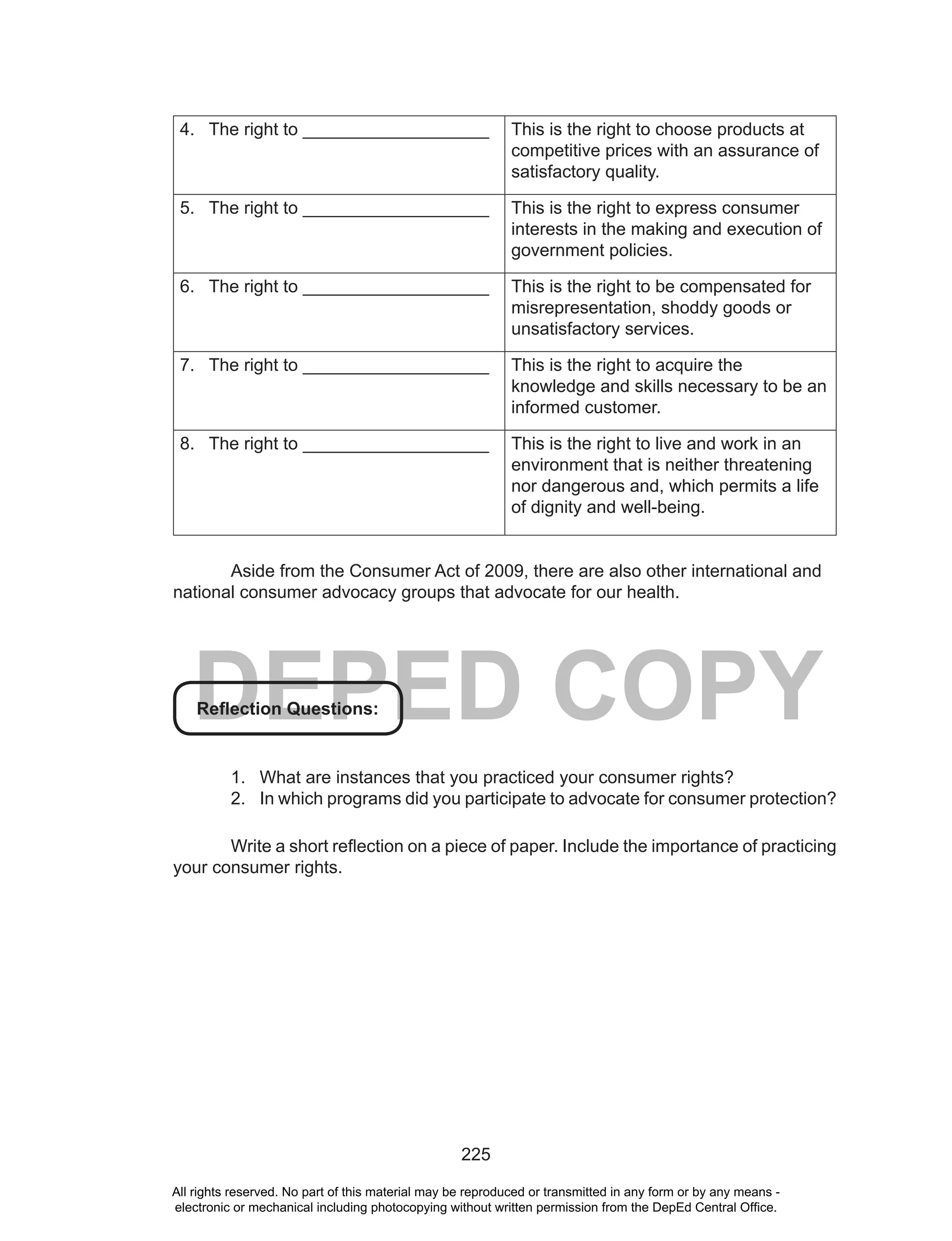 225
DEPED COPY
4. The right to ___________________ This is the right to choose products at
competitive prices with an assurance of
satisfactory quality.
5. The right to ___________________ This is the right to express consumer
interests in the making and execution of
government policies.
6. The right to ___________________ This is the right to be compensated for
misrepresentation, shoddy goods or
unsatisfactory services.
7. The right to ___________________ This is the right to acquire the
knowledge and skills necessary to be an
informed customer.
8. The right to ___________________ This is the right to live and work in an
environment that is neither threatening
nor dangerous and, which permits a life
of dignity and well-being.
Aside from the Consumer Act of 2009, there are also other international and
national consumer advocacy groups that advocate for our health.
Reflection Questions:
1. What are instances that you practiced your consumer rights?
2. In which programs did you participate to advocate for consumer protection?
Write a short reflection on a piece of paper. Include the importance of practicing
your consumer rights.
All rights reserved. No part of this material may be reproduced or transmitted in any form or by any means -
electronic or mechanical including photocopying without written permission from the DepEd Central Office.
 