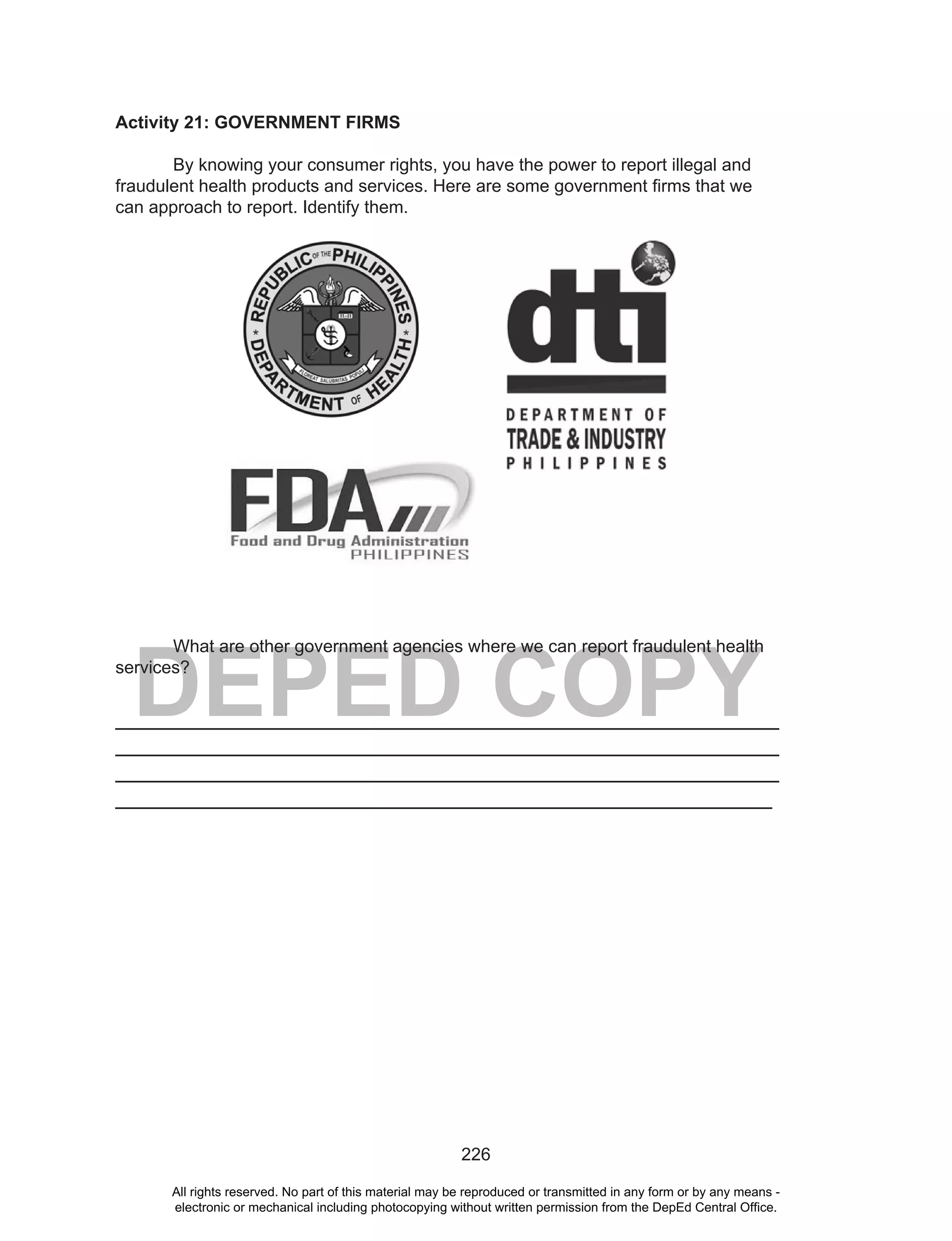 226
DEPED COPY
Activity 21: GOVERNMENT FIRMS
By knowing your consumer rights, you have the power to report illegal and
fraudulent health products and services. Here are some government firms that we
can approach to report. Identify them.
What are other government agencies where we can report fraudulent health
services?
___________________________________________________________________
___________________________________________________________________
___________________________________________________________________
___________________________________________________________________
All rights reserved. No part of this material may be reproduced or transmitted in any form or by any means -
electronic or mechanical including photocopying without written permission from the DepEd Central Office.
 
