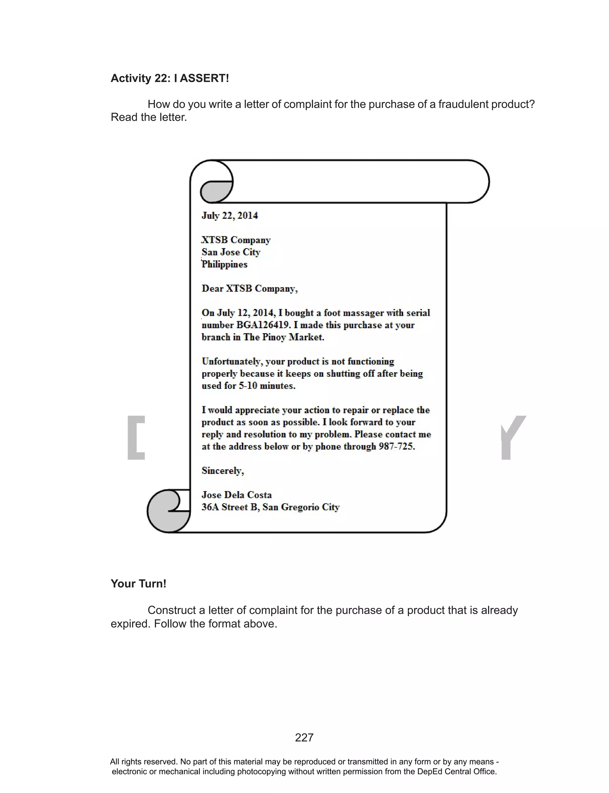 227
DEPED COPY
Activity 22: I ASSERT!
How do you write a letter of complaint for the purchase of a fraudulent product?
Read the letter.
Your Turn!
Construct a letter of complaint for the purchase of a product that is already
expired. Follow the format above.
All rights reserved. No part of this material may be reproduced or transmitted in any form or by any means -
electronic or mechanical including photocopying without written permission from the DepEd Central Office.
 