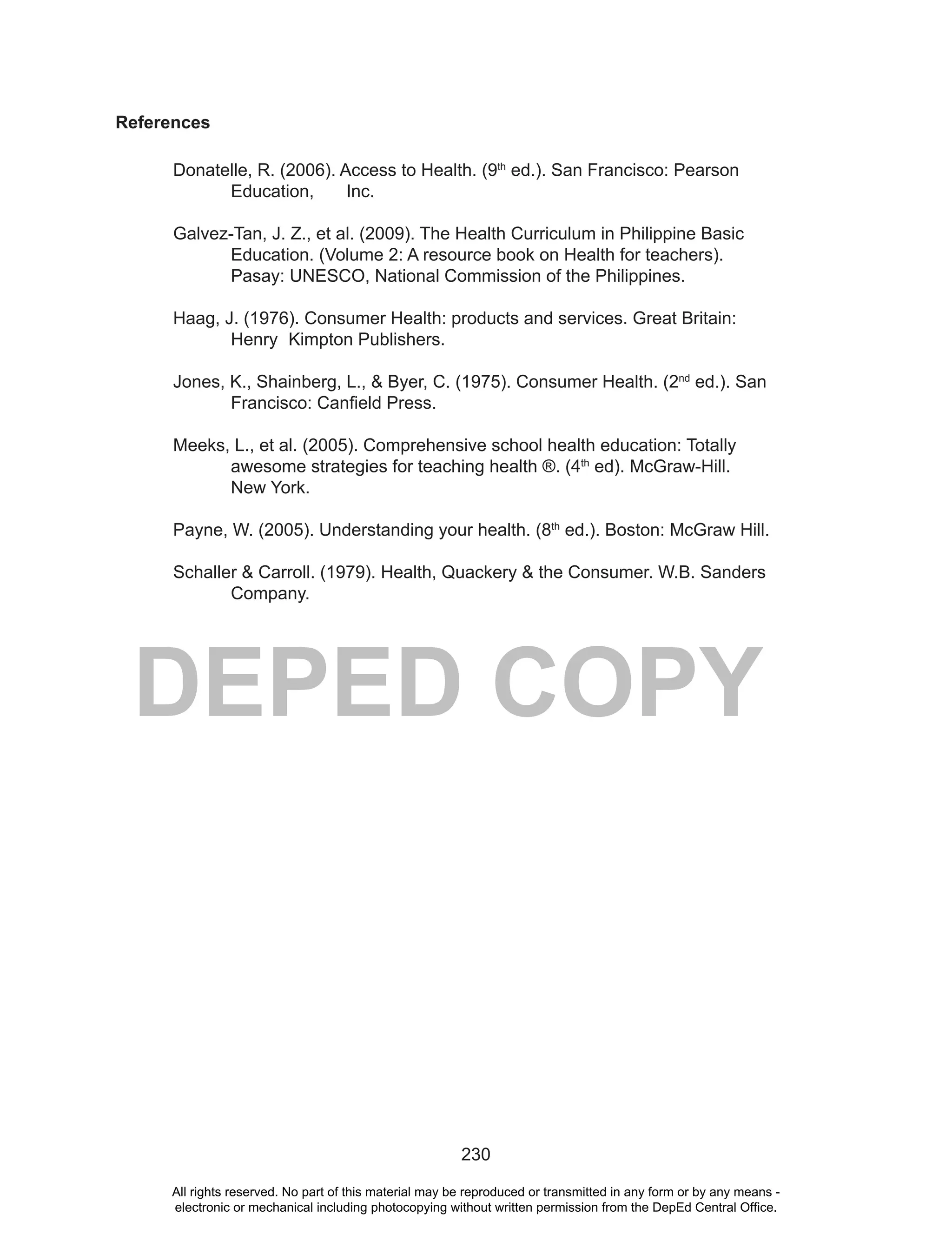 230
DEPED COPY
References
Donatelle, R. (2006). Access to Health. (9th
ed.). San Francisco: Pearson
Education, Inc.
Galvez-Tan, J. Z., et al. (2009). The Health Curriculum in Philippine Basic
Education. (Volume 2: A resource book on Health for teachers).
Pasay: UNESCO, National Commission of the Philippines.
Haag, J. (1976). Consumer Health: products and services. Great Britain:
Henry Kimpton Publishers.
Jones, K., Shainberg, L., & Byer, C. (1975). Consumer Health. (2nd
ed.). San
Francisco: Canfield Press.
Meeks, L., et al. (2005). Comprehensive school health education: Totally
awesome strategies for teaching health ®. (4th
ed). McGraw-Hill.
New York.
Payne, W. (2005). Understanding your health. (8th
ed.). Boston: McGraw Hill.
Schaller & Carroll. (1979). Health, Quackery & the Consumer. W.B. Sanders
Company.
All rights reserved. No part of this material may be reproduced or transmitted in any form or by any means -
electronic or mechanical including photocopying without written permission from the DepEd Central Office.
 