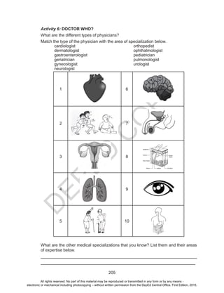 D
EPED
C
O
PY
205
Activity 6: DOCTOR WHO?
What are the different types of physicians?
Match the type of the physician with the area of specialization below.
cardiologist
dermatologist
gastroenterologist
geriatrician
gynecologist
neurologist
orthopedist
ophthalmologist
pediatrician
pulmonologist
urologist
1 6
2 7
3 8
4 9
5 10
What are the other medical specializations that you know? List them and their areas
of expertise below.
___________________________________________________________________
___________________________________________________________________
All rights reserved. No part of this material may be reproduced or transmitted in any form or by any means -
electronic or mechanical including photocopying – without written permission from the DepEd Central Office. First Edition, 2015.
 