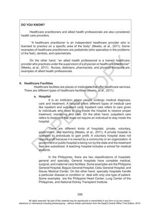 D
EPED
C
O
PY
206
DO YOU KNOW?
	
	 Healthcare practitioners and allied health professionals are also considered
health care providers.
“A healthcare practitioner is an independent healthcare provider who is
licensed to practice on a specific area of the body” (Meeks, et al., 2011). Some
examples of healthcare practitioners are podiatrists (who specialize in the problems
of the feet), dentists, and optometrists.
	 On the other hand, “an allied health professional is a trained healthcare
provider who practices under the supervision of a physician or healthcare practitioner”
(Meeks, et al., 2011). Nurses, dieticians, pharmacists, and physical therapists are
examples of allied health professionals.
II.	 Healthcare Facilities
Healthcare facilities are places or institutions that offer healthcare services.
There are different types of healthcare facilities (Meeks, et al., 2011).
a.	 Hospital
It is an institution where people undergo medical diagnosis,
care and treatment. A hospital offers different types of medical care
like inpatient and outpatient care. Inpatient care refers to care given
to individuals who need to stay inside the hospital to receive proper
treatment, monitoring and care. On the other hand, outpatient care
refers to treatment that does not require an individual to stay inside the
hospital.
There are different kinds of hospitals: private, voluntary,
government, and teaching (Meeks, et al., 2011). A private hospital is
operated by individuals to gain profit. A voluntary hospital does not
require profit because it is owned by a community or an organization. A
government or public hospital is being run by the state and the treatment
fees are subsidized. A teaching hospital includes a school for medical
students.
In the Philippines, there are two classifications of hospitals:
general and specialty. General hospitals have complete medical,
surgical, and maternal care facilities. Some examples are the Philippine
General Hospital, Baguio General Hospital, Cebu General Hospital, and
Davao Medical Center. On the other hand, specialty hospitals handle
a particular disease or condition or deal with only one type of patient.
Some examples are the Philippine Heart Center, Lung Center of the
Philippines, and National Kidney Transplant Institute.
All rights reserved. No part of this material may be reproduced or transmitted in any form or by any means -
electronic or mechanical including photocopying – without written permission from the DepEd Central Office. First Edition, 2015.
 