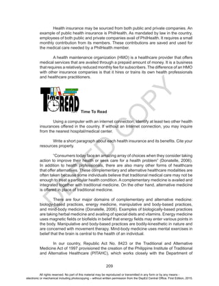 D
EPED
C
O
PY
209
	 Health insurance may be sourced from both public and private companies. An
example of public health insurance is PhilHealth. As mandated by law in the country,
employees of both public and private companies avail of PhilHealth. It requires a small
monthly contribution from its members. These contributions are saved and used for
the medical care needed by a PhilHealth member.
	 A health maintenance organization (HMO) is a healthcare provider that offers
medical services that are availed through a prepaid amount of money. It is a business
that requires a relatively reduced monthly fee for subscribers. The difference of an HMO
with other insurance companies is that it hires or trains its own health professionals
and healthcare practitioners.
Time To Read
	 Using a computer with an internet connection, identify at least two other health
insurances offered in the country. If without an Internet connection, you may inquire
from the nearest hospital/medical center.
	 Write a short paragraph about each health insurance and its benefits. Cite your
resources properly.
	 “Consumers today face an amazing array of choices when they consider taking
action to improve their health or seek care for a health problem” (Donatelle, 2006).
In addition to health professionals, there are also many other forms of healthcare
that offer alternatives. These complementary and alternative healthcare modalities are
often taken because some individuals believe that traditional medical care may not be
enough to treat a particular health condition. A complementary medicine is availed and
integrated together with traditional medicine. On the other hand, alternative medicine
is offered in place of traditional medicine.
	 There are four major domains of complementary and alternative medicine:
biology-based practices, energy medicine, manipulative and body-based practices,
and mind-body medicine (Donatelle, 2006). Examples of biologically-based practices
are taking herbal medicine and availing of special diets and vitamins. Energy medicine
uses magnetic fields or biofields in belief that energy fields may enter various points in
the body. Manipulative and body-based practices are bodily-kinesthetic in nature and
are concerned with movement therapy. Mind-body medicine uses mental exercises in
belief that the brain is central to the health of an individual.
	 In our country, Republic Act No. 8423 or the Traditional and Alternative
Medicine Act of 1997 provisioned the creation of the Philippine Institute of Traditional
and Alternative Healthcare (PITAHC), which works closely with the Department of
All rights reserved. No part of this material may be reproduced or transmitted in any form or by any means -
electronic or mechanical including photocopying – without written permission from the DepEd Central Office. First Edition, 2015.
 
